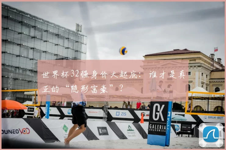 世界杯32强身价大起底：谁才是真正的“隐形富豪”？