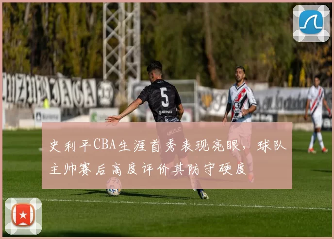 史利平CBA生涯首秀表现亮眼，球队主帅赛后高度评价其防守硬度