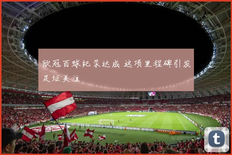 欧冠百球纪录达成 这项里程碑引发足坛关注