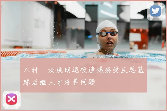 八村塁谈姚明退役遗憾感受反思篮球后继人才培养问题