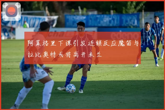 阿莱格里下课引发连锁反应魔笛与拉比奥特或将离开米兰