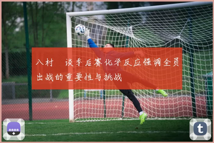 八村塁谈季后赛化学反应强调全员出战的重要性与挑战
