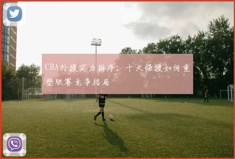 CBA外援实力排序：十大强援如何重塑联赛竞争格局