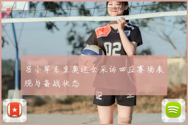 吕小军东京奥运会采访回应赛场表现与备战状态