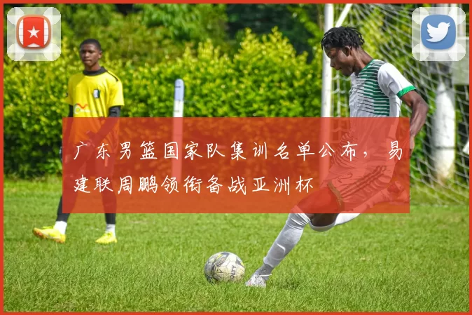 广东男篮国家队集训名单公布，易建联周鹏领衔备战亚洲杯