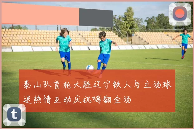 泰山队首轮大胜辽宁铁人与主场球迷热情互动庆祝嗨翻全场