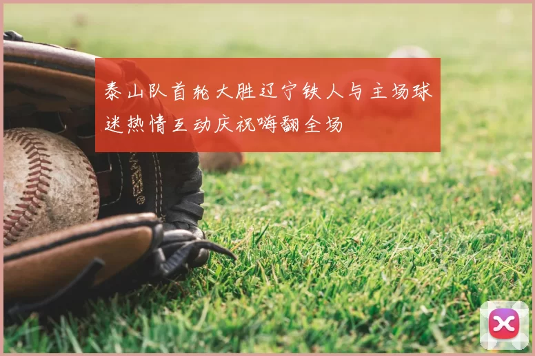 泰山队首轮大胜辽宁铁人与主场球迷热情互动庆祝嗨翻全场