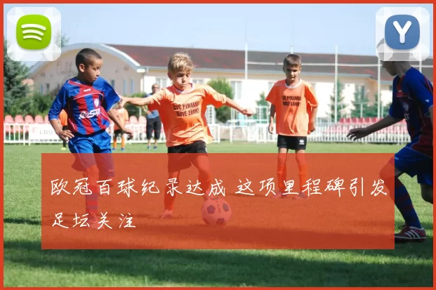 欧冠百球纪录达成 这项里程碑引发足坛关注