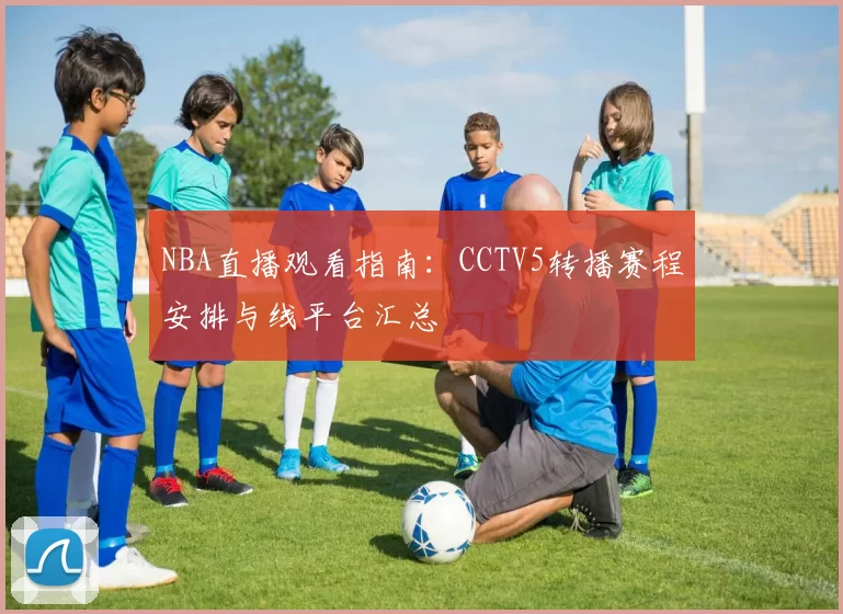 NBA直播观看指南：CCTV5转播赛程安排与线平台汇总