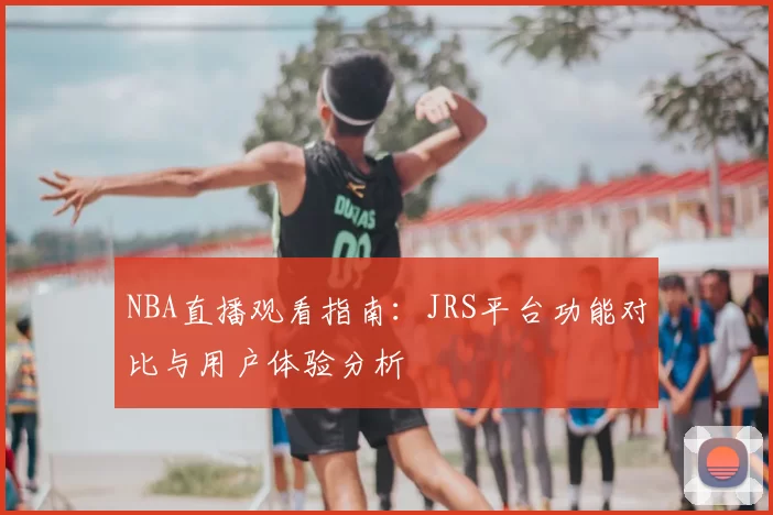 NBA直播观看指南:JRS平台功能对比与用户体验分析