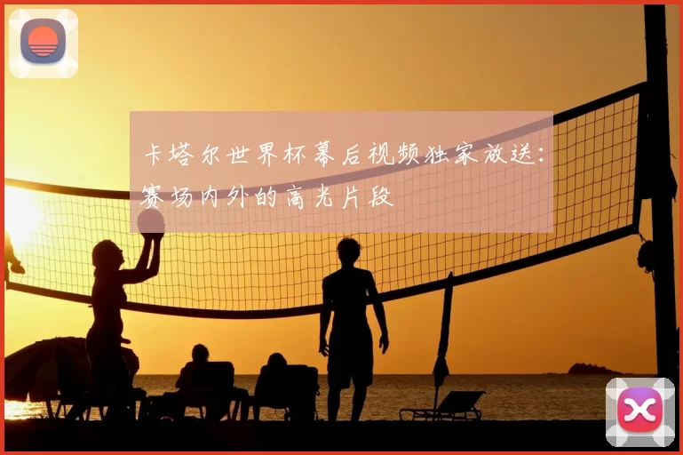 卡塔尔世界杯幕后视频独家放送：赛场内外的高光片段
