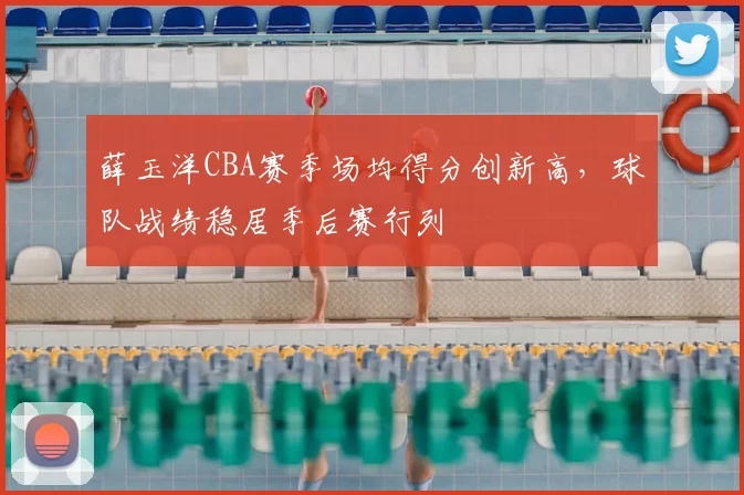 薛玉洋CBA赛季场均得分创新高，球队战绩稳居季后赛行列