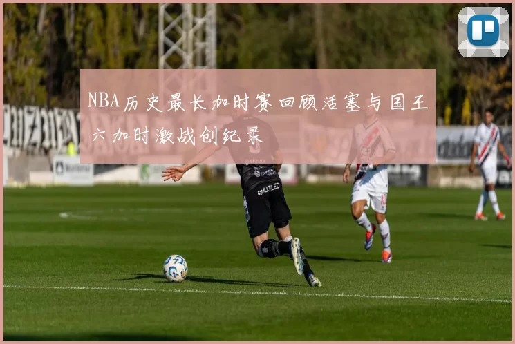 NBA历史最长加时赛回顾活塞与国王六加时激战创纪录