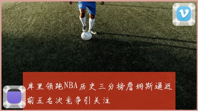 库里领跑NBA历史三分榜詹姆斯逼近前五名次竞争引关注