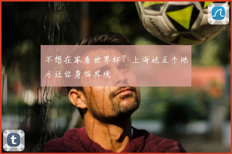 不想在家看世界杯？上海这五个地方让你身临其境
