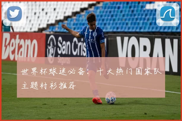 世界杯球迷必备:十大热门国家队主题衬衫推荐
