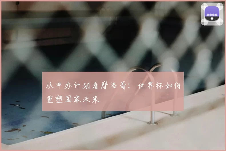 从申办计划看摩洛哥:世界杯如何重塑国家未来
