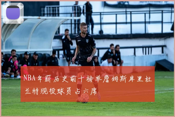 NBA年薪历史前十榜单詹姆斯库里杜兰特现役球员占六席