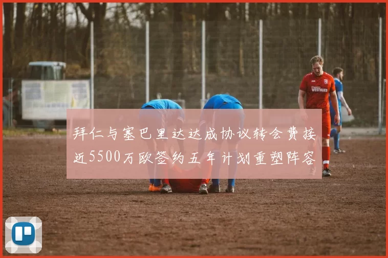 拜仁与塞巴里达达成协议转会费接近5500万欧签约五年计划重塑阵容