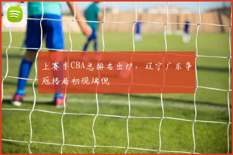 上赛季CBA总排名出炉，辽宁广东争冠格局初现端倪