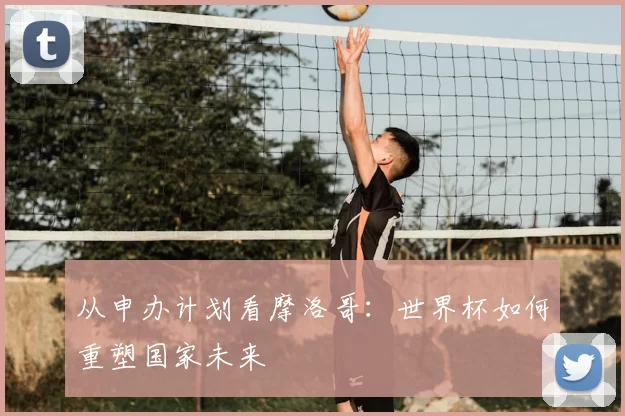 从申办计划看摩洛哥：世界杯如何重塑国家未来