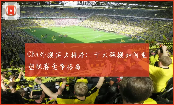 CBA外援实力排序：十大强援如何重塑联赛竞争格局