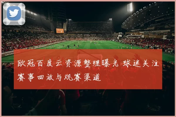 欧冠百度云资源整理曝光 球迷关注赛事回放与观赛渠道