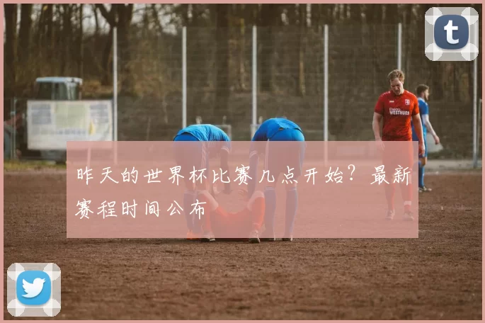 昨天的世界杯比赛几点开始?最新赛程时间公布