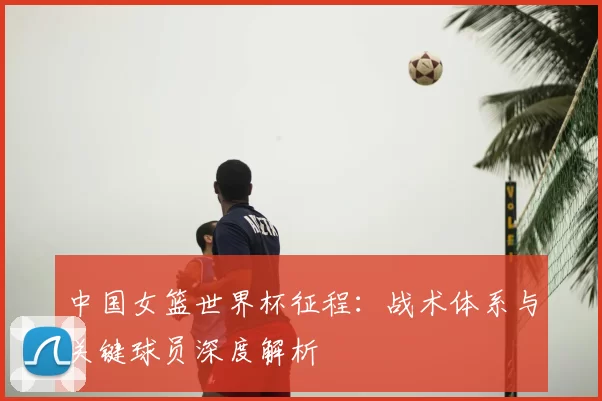 中国女篮世界杯征程：战术体系与关键球员深度解析
