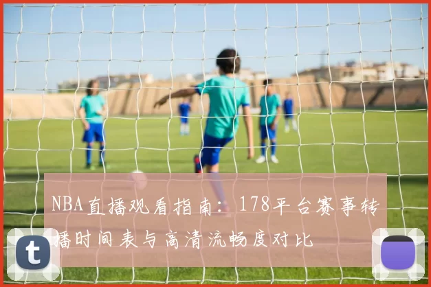 NBA直播观看指南：178平台赛事转播时间表与高清流畅度对比