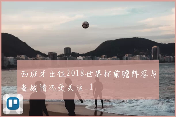 西班牙出征2018世界杯前瞻阵容与备战情况受关注_1