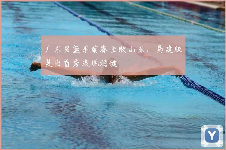广东男篮季前赛击败山东，易建联复出首秀表现稳健