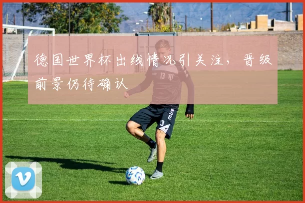 德国世界杯出线情况引关注,晋级前景仍待确认