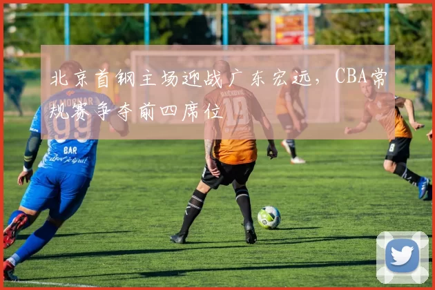 北京首钢主场迎战广东宏远,CBA常规赛争夺前四席位