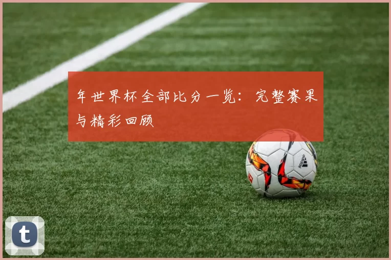 年世界杯全部比分一览：完整赛果与精彩回顾