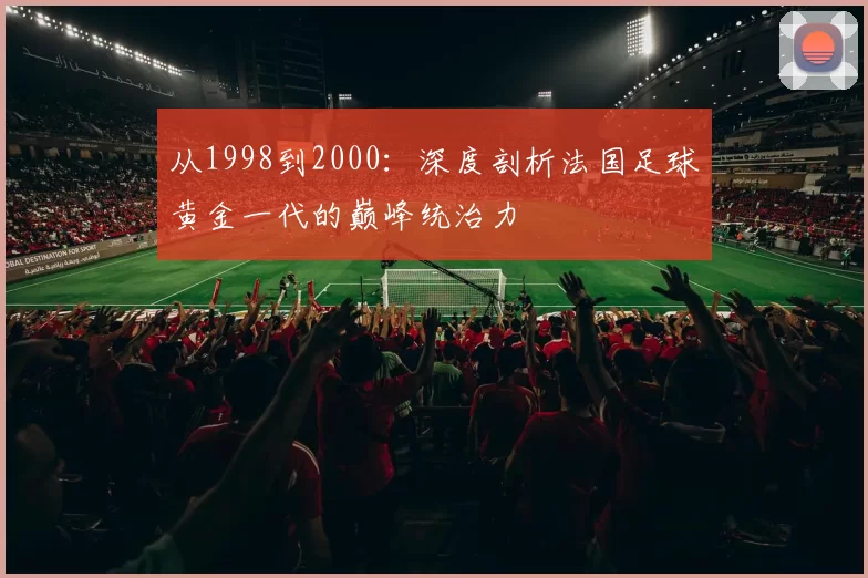 从1998到2000:深度剖析法国足球黄金一代的巅峰统治力