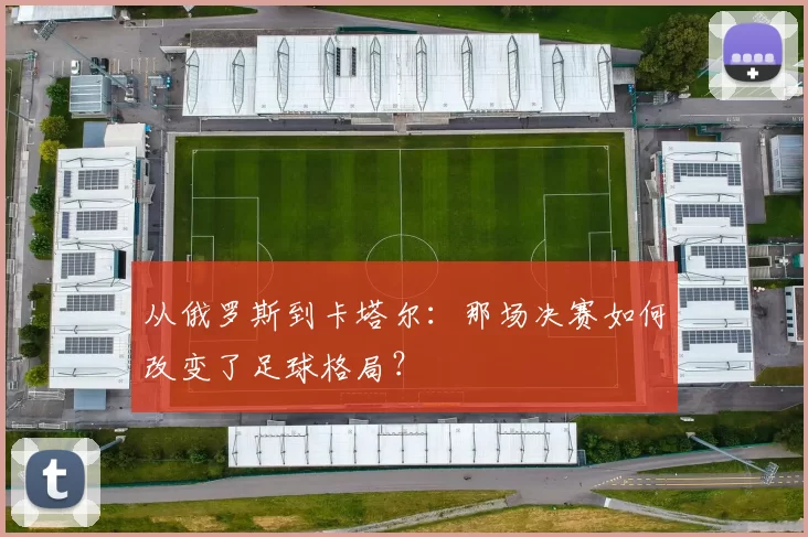 从俄罗斯到卡塔尔：那场决赛如何改变了足球格局？
