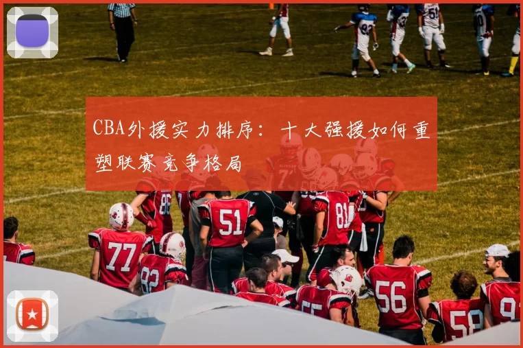 CBA外援实力排序：十大强援如何重塑联赛竞争格局