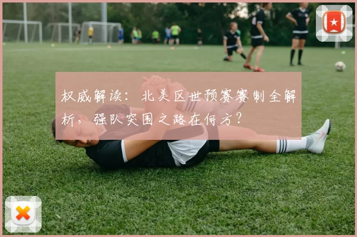 权威解读：北美区世预赛赛制全解析，强队突围之路在何方？
