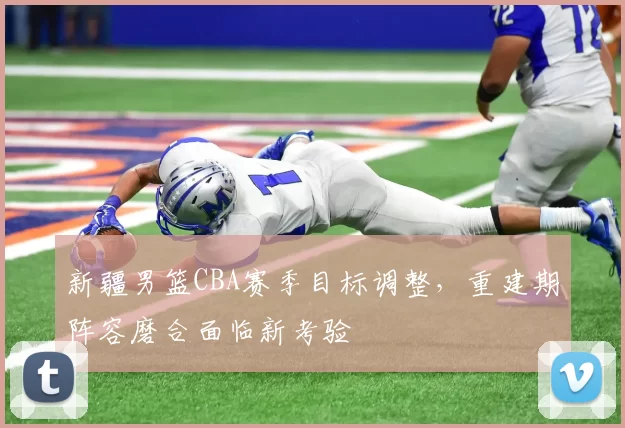 新疆男篮CBA赛季目标调整，重建期阵容磨合面临新考验