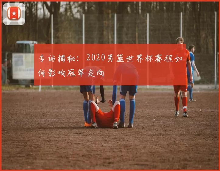 专访揭秘：2020男篮世界杯赛程如何影响冠军走向