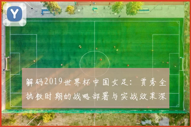解码2019世界杯中国女足：贾秀全执教时期的战略部署与实战效果深度评析