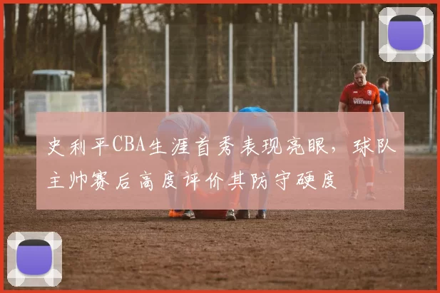 史利平CBA生涯首秀表现亮眼，球队主帅赛后高度评价其防守硬度