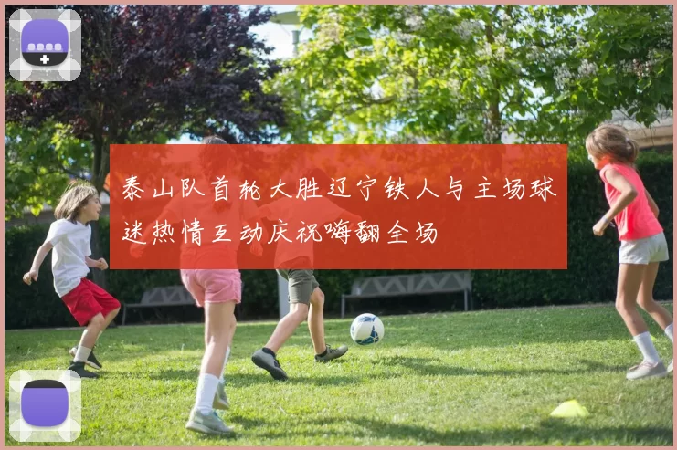 泰山队首轮大胜辽宁铁人与主场球迷热情互动庆祝嗨翻全场