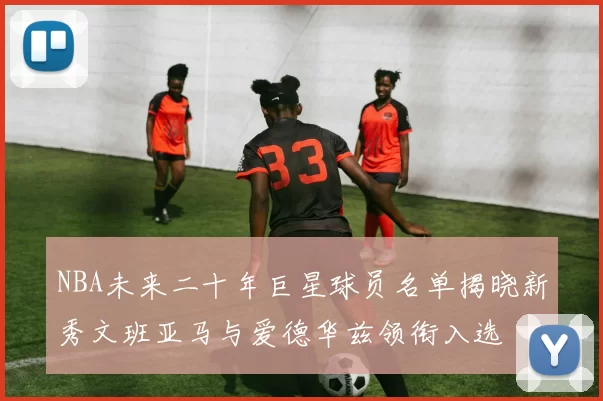 NBA未来二十年巨星球员名单揭晓新秀文班亚马与爱德华兹领衔入选