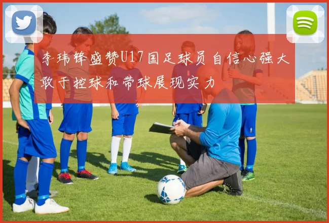 李玮锋盛赞U17国足球员自信心强大敢于控球和带球展现实力