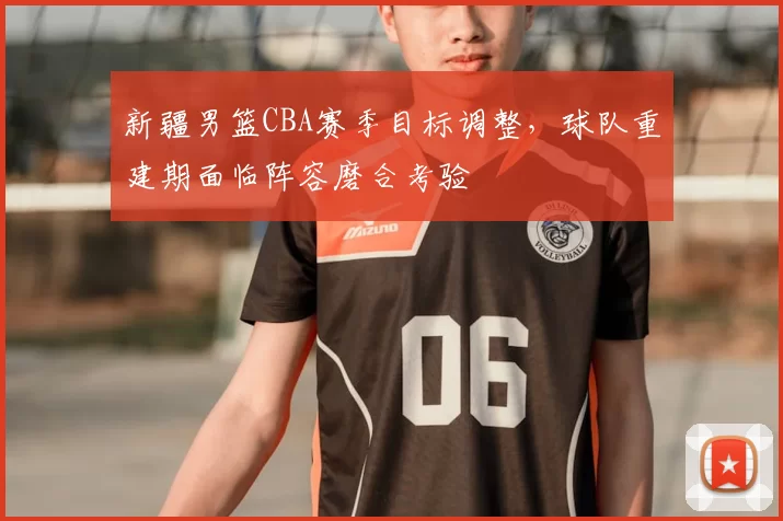 新疆男篮CBA赛季目标调整，球队重建期面临阵容磨合考验