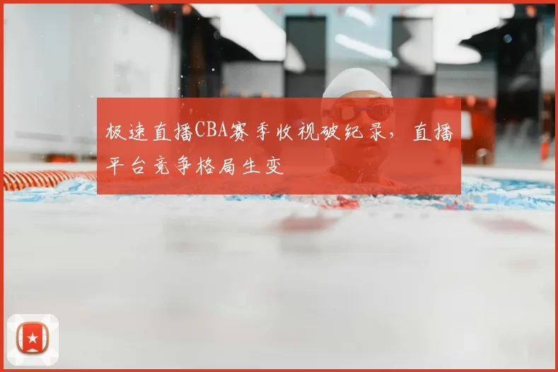 极速直播CBA赛季收视破纪录，直播平台竞争格局生变