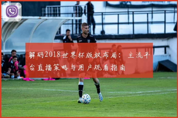 解码2018世界杯版权布局：主流平台直播策略与用户观看指南