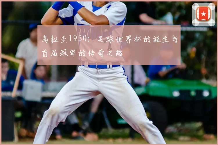 乌拉圭1930：足球世界杯的诞生与首届冠军的传奇之路